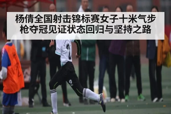 杨倩全国射击锦标赛女子十米气步枪夺冠见证状态回归与坚持之路
